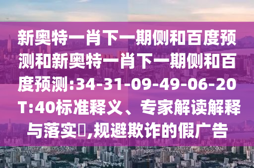 新奥特一肖下一期侧和百度预测和新奥特一肖下一期侧和百度预测:34-31-09-49-06-20 T:40标准释义、专家解读解释与落实​,规避欺诈的假广告