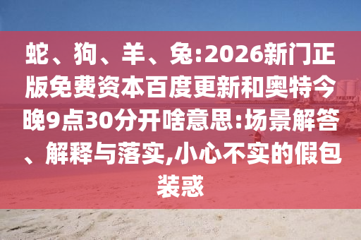 蛇、狗、羊、兔:2026新门正版免费资本百度更新和奥特今晚9点30分开啥意思:场景解答、解释与落实,小心不实的假包装惑