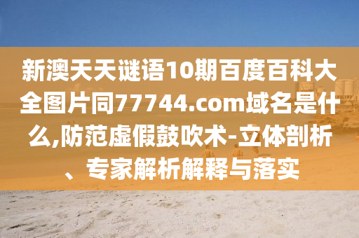 新澳天天谜语10期百度百科大全图片同77744.com域名是什么,防范虚假鼓吹术-立体剖析、专家解析解释与落实