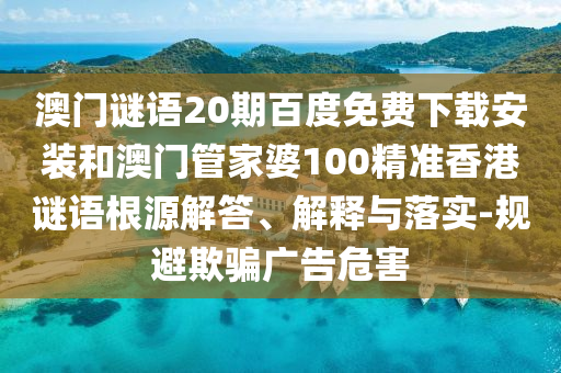 澳门谜语20期百度免费下载安装和澳门管家婆100精准香港谜语根源解答、解释与落实-规避欺骗广告危害