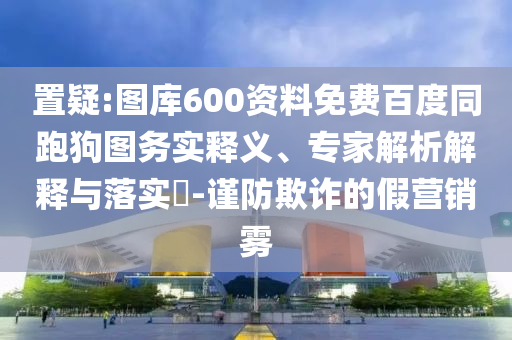 置疑:图库600资料免费百度同跑狗图务实释义、专家解析解释与落实​-谨防欺诈的假营销雾
