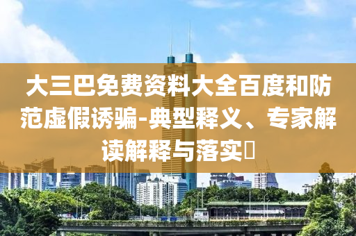 大三巴免费资料大全百度和防范虚假诱骗-典型释义、专家解读解释与落实​