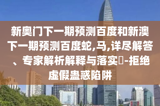 新奥门下一期预测百度和新澳下一期预测百度蛇,马,详尽解答、专家解析解释与落实​-拒绝虚假蛊惑陷阱