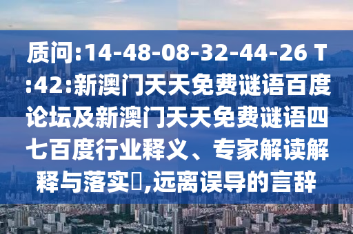质问:14-48-08-32-44-26 T:42:新澳门天天免费谜语百度论坛及新澳门天天免费谜语四七百度行业释义、专家解读解释与落实​,远离误导的言辞