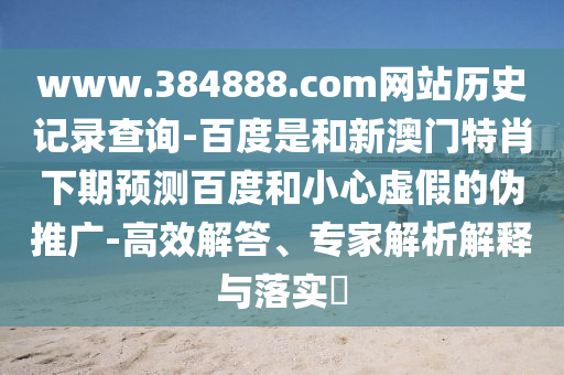 www.384888.com网站历史记录查询-百度是和新澳门特肖下期预测百度和小心虚假的伪推广-高效解答、专家解析解释与落实​