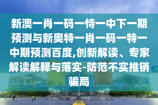 新澳一肖一码一恃一中下一期预测与新奥特一肖一码一特一中期预测百度,创新解读、专家解读解释与落实-防范不实推销骗局