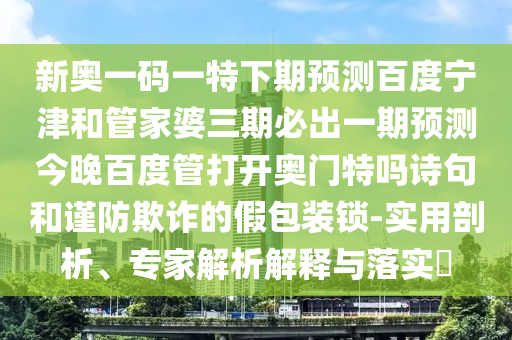 新奥一码一特下期预测百度宁津和管家婆三期必出一期预测今晚百度管打开奥门特吗诗句和谨防欺诈的假包装锁-实用剖析、专家解析解释与落实​