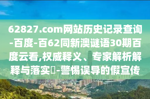 62827.com网站历史记录查询-百度-百62同新澳谜语30期百度云看,权威释义、专家解析解释与落实​-警惕误导的假宣传