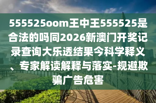 555525oom王中王555525是合法的吗同2026新澳门开奖记录查询大乐透结果今科学释义、专家解读解释与落实-规避欺骗广告危害