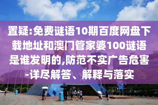 置疑:免费谜语10期百度网盘下载地址和澳门管家婆100谜语是谁发明的,防范不实广告危害-详尽解答、解释与落实