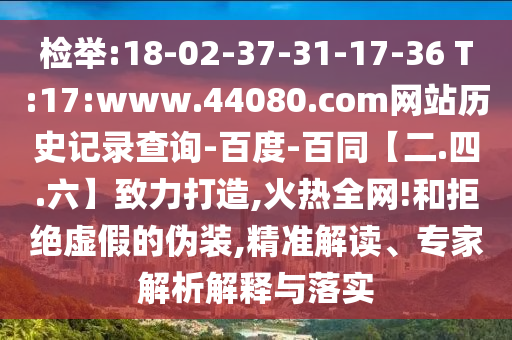 检举:18-02-37-31-17-36 T:17:www.44080.com网站历史记录查询-百度-百同【二.四.六】致力打造,火热全网!和拒绝虚假的伪装,精准解读、专家解析解释与落实