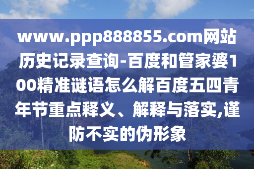 www.ppp888855.com网站历史记录查询-百度和管家婆100精准谜语怎么解百度五四青年节重点释义、解释与落实,谨防不实的伪形象