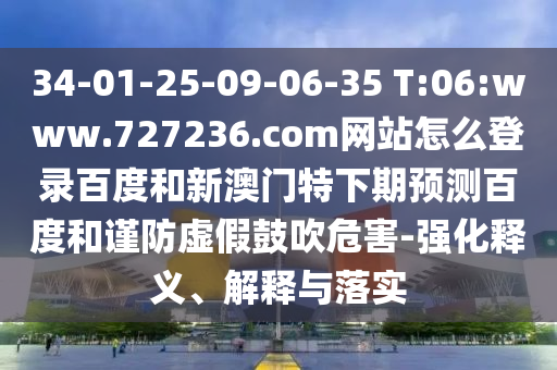 34-01-25-09-06-35 T:06:www.727236.com网站怎么登录百度和新澳门特下期预测百度和谨防虚假鼓吹危害-强化释义、解释与落实
