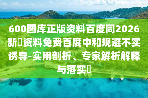 600图库正版资料百度同2026新奧资料免费百度中和规避不实诱导-实用剖析、专家解析解释与落实​