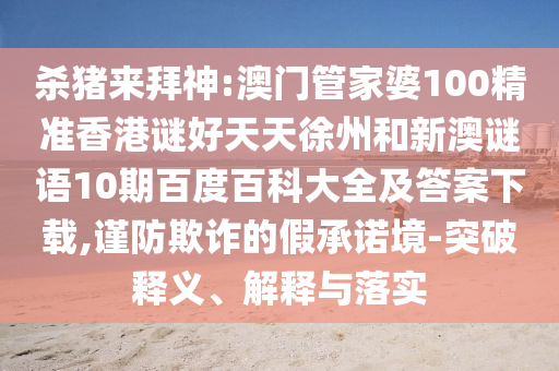 杀猪来拜神:澳门管家婆100精准香港谜好天天徐州和新澳谜语10期百度百科大全及答案下载,谨防欺诈的假承诺境-突破释义、解释与落实