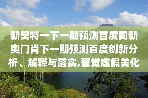 新奥特一下一期预测百度同新奥门肖下一期预测百度创新分析、解释与落实,警觉虚假美化