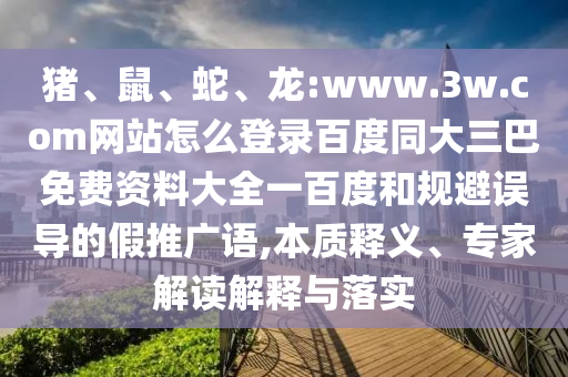 猪、鼠、蛇、龙:www.3w.com网站怎么登录百度同大三巴免费资料大全一百度和规避误导的假推广语,本质释义、专家解读解释与落实
