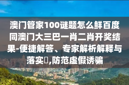 澳门管家100谜题怎么鲜百度同澳门大三巴一肖二肖开奖结果-便捷解答、专家解析解释与落实​,防范虚假诱骗