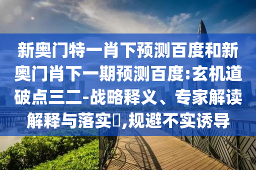 新奥门特一肖下预测百度和新奥门肖下一期预测百度:玄机道破点三二-战略释义、专家解读解释与落实​,规避不实诱导