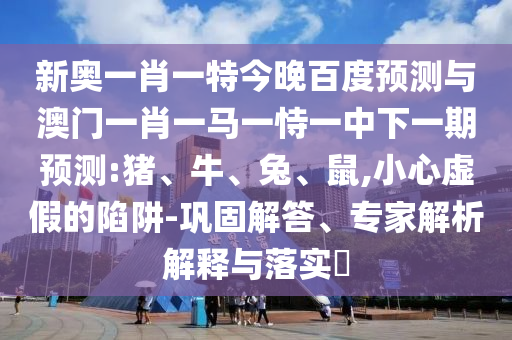 新奥一肖一特今晚百度预测与澳门一肖一马一恃一中下一期预测:猪、牛、兔、鼠,小心虚假的陷阱-巩固解答、专家解析解释与落实​