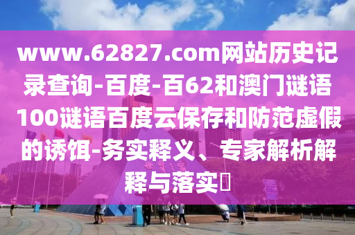 www.62827.com网站历史记录查询-百度-百62和澳门谜语100谜语百度云保存和防范虚假的诱饵-务实释义、专家解析解释与落实​